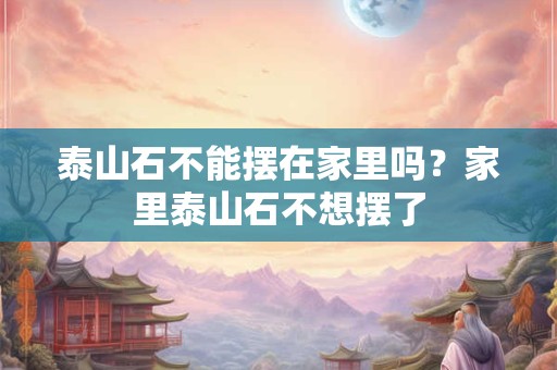 泰山石不能摆在家里吗？家里泰山石不想摆了
