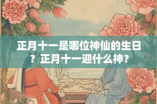 正月十一是哪位神仙的生日？正月十一迎什么神？