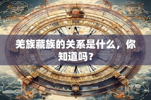 羌族藏族的关系是什么，你知道吗？