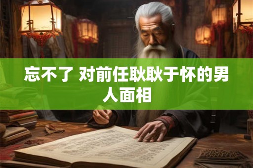 忘不了 对前任耿耿于怀的男人面相