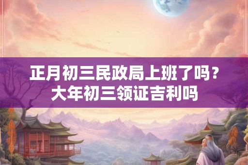 正月初三民政局上班了吗？大年初三领证吉利吗