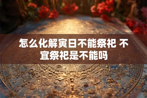 怎么化解寅日不能祭祀 不宜祭祀是不能吗