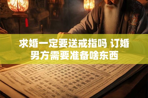 求婚一定要送戒指吗 订婚男方需要准备啥东西