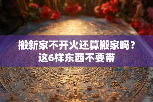搬新家不开火还算搬家吗？这6样东西不要带