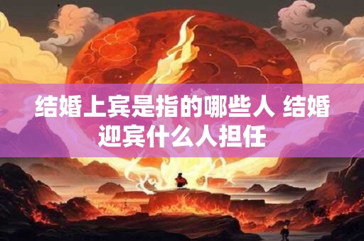 结婚上宾是指的哪些人 结婚迎宾什么人担任