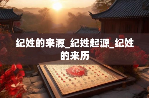 详细阅读:纪姓的来源_纪姓起源_纪姓的来历 纪姓的来源_纪姓起源_纪姓的来历