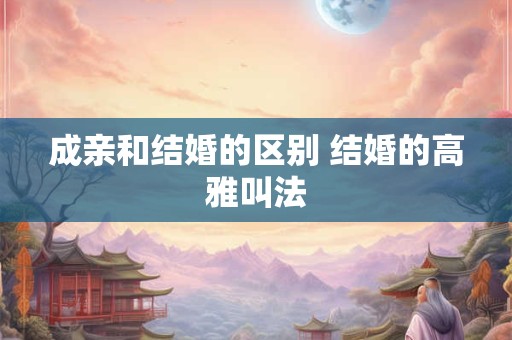 成亲和结婚的区别 结婚的高雅叫法