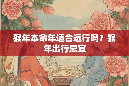 猴年本命年适合远行吗？猴年出行忌宜