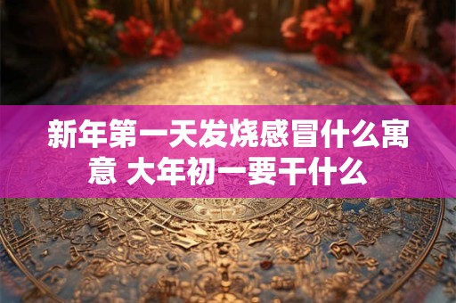 新年第一天发烧感冒什么寓意 大年初一要干什么 新年第一天发烧感冒什么寓意 大年初一要干什么