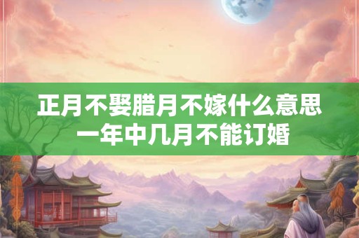 正月不娶腊月不嫁什么意思 一年中几月不能订婚