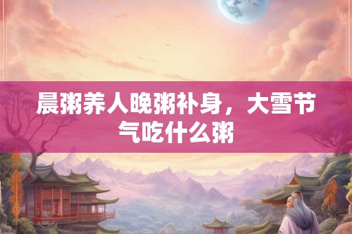 详细阅读:晨粥养人晚粥补身,大雪节气吃什么粥 晨粥养人晚粥补身,大雪节气吃什么粥