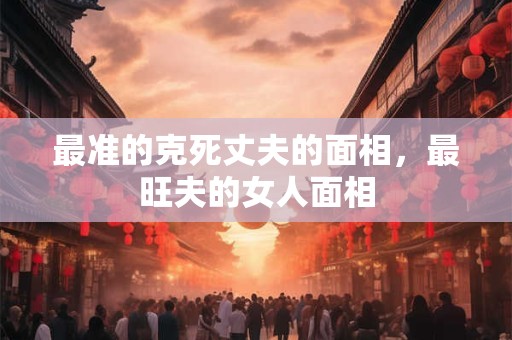 最准的克死丈夫的面相，最旺夫的女人面相