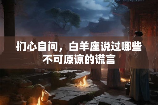 扪心自问，白羊座说过哪些不可原谅的谎言