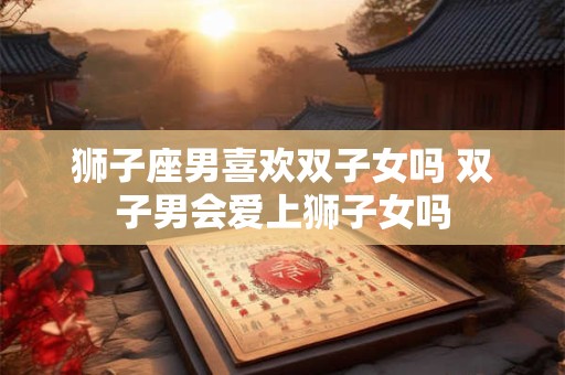 狮子座男喜欢双子女吗 双子男会爱上狮子女吗