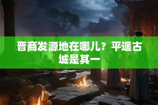 晋商发源地在哪儿？平遥古城是其一
