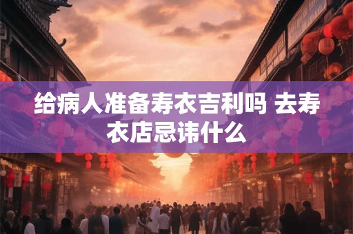 给病人准备寿衣吉利吗 去寿衣店忌讳什么