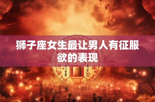 狮子座女生最让男人有征服欲的表现
