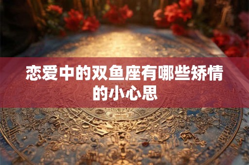 恋爱中的双鱼座有哪些矫情的小心思