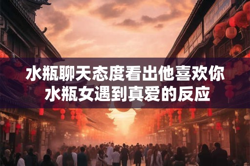 水瓶聊天态度看出他喜欢你 水瓶女遇到真爱的反应