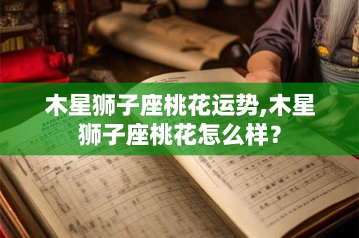 木星狮子座桃花运势,木星狮子座桃花怎么样？