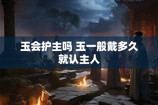 玉会护主吗 玉一般戴多久就认主人