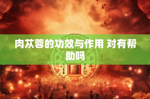 肉苁蓉的功效与作用 对有帮助吗