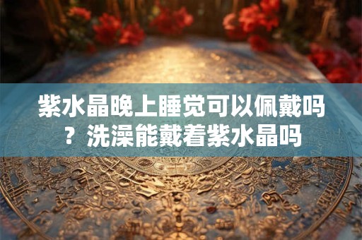 紫水晶晚上睡觉可以佩戴吗？洗澡能戴着紫水晶吗