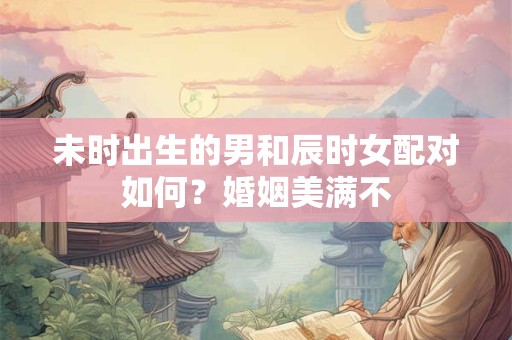 未时出生的男和辰时女配对如何？婚姻美满不