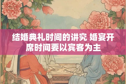 结婚典礼时间的讲究 婚宴开席时间要以宾客为主