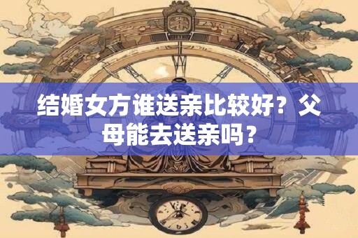 结婚女方谁送亲比较好？父母能去送亲吗？