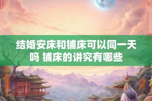结婚安床和铺床可以同一天吗 铺床的讲究有哪些