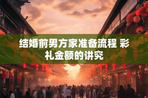 结婚前男方家准备流程 彩礼金额的讲究