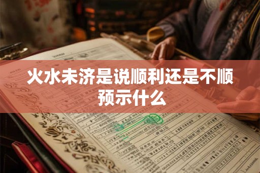 火水未济是说顺利还是不顺 预示什么