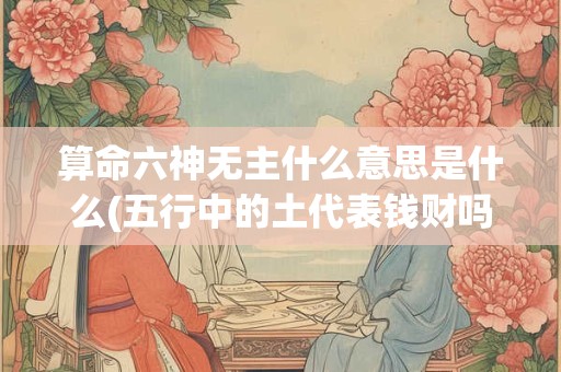 算命六神无主什么意思是什么(五行中的土代表钱财吗)