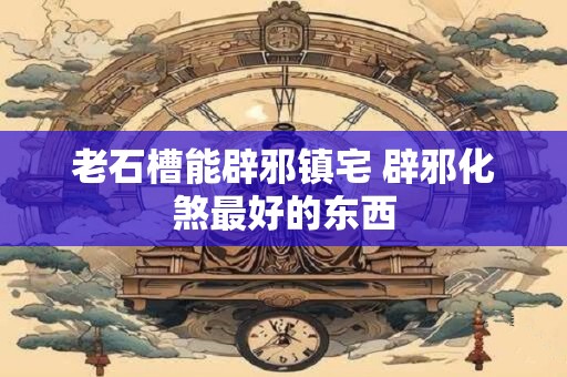 老石槽能辟邪镇宅 辟邪化煞最好的东西