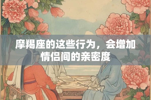 摩羯座的这些行为，会增加情侣间的亲密度
