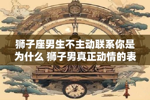狮子座男生不主动联系你是为什么 狮子男真正动情的表现