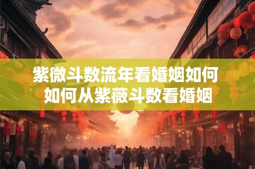 紫微斗数流年看婚姻如何 如何从紫薇斗数看婚姻