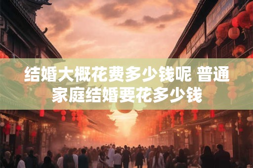 结婚大概花费多少钱呢 普通家庭结婚要花多少钱