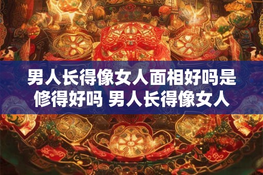 男人长得像女人面相好吗是修得好吗 男人长得像女人的面相