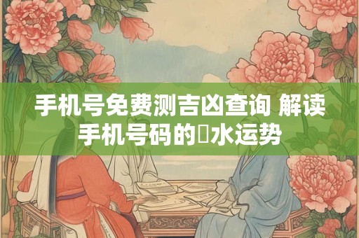手机号免费测吉凶查询 解读手机号码的風水运势
