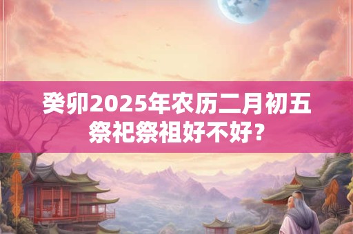 癸卯2025年农历二月初五祭祀祭祖好不好？