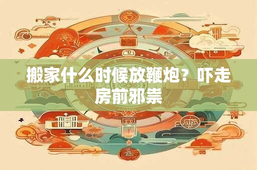 搬家什么时候放鞭炮？吓走房前邪祟