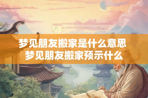 梦见朋友搬家是什么意思 梦见朋友搬家预示什么