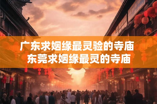 广东求姻缘最灵验的寺庙 东莞求姻缘最灵的寺庙