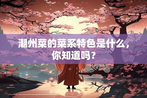 潮州菜的菜系特色是什么，你知道吗？