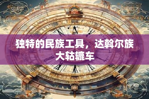 独特的民族工具，达斡尔族大轱辘车