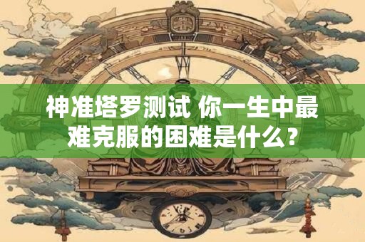 神准塔罗测试 你一生中最难克服的困难是什么？