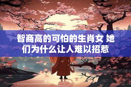 智商高的可怕的生肖女 她们为什么让人难以招惹