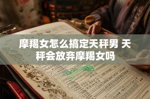 摩羯女怎么搞定天秤男 天秤会放弃摩羯女吗